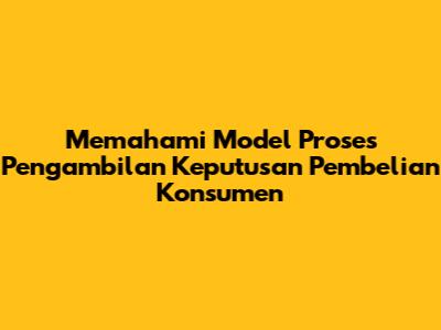 Memahami Model Proses Pengambilan Keputusan Pembelian Konsumen