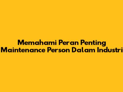 Memahami Peran Penting Maintenance Person Dalam Industri