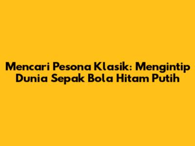 Mencari Pesona Klasik: Mengintip Dunia Sepak Bola Hitam Putih