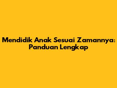 Mendidik Anak Sesuai Zamannya: Panduan Lengkap