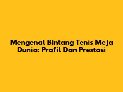 Mengenal Bintang Tenis Meja Dunia: Profil Dan Prestasi