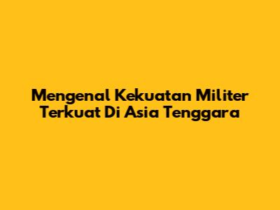 Mengenal Kekuatan Militer Terkuat Di Asia Tenggara