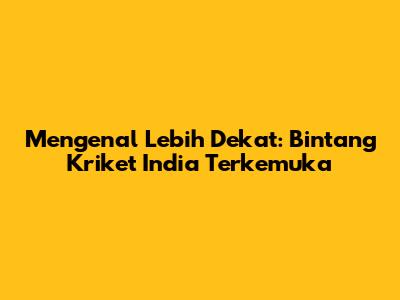 Mengenal Lebih Dekat: Bintang Kriket India Terkemuka