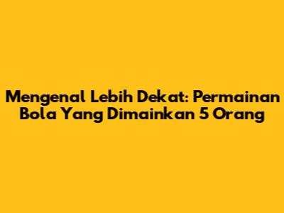 Mengenal Lebih Dekat: Permainan Bola Yang Dimainkan 5 Orang