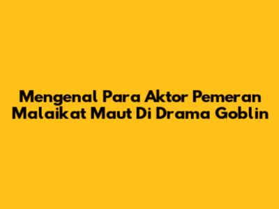 Mengenal Para Aktor Pemeran Malaikat Maut Di Drama Goblin