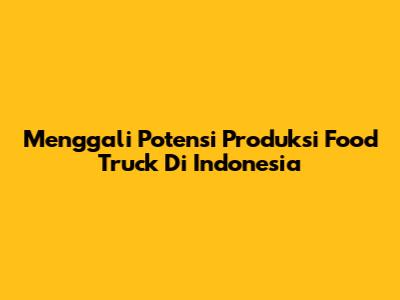 Menggali Potensi Produksi Food Truck Di Indonesia