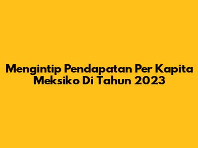 Mengintip Pendapatan Per Kapita Meksiko Di Tahun 2023