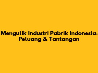 Mengulik Industri Pabrik Indonesia: Peluang & Tantangan