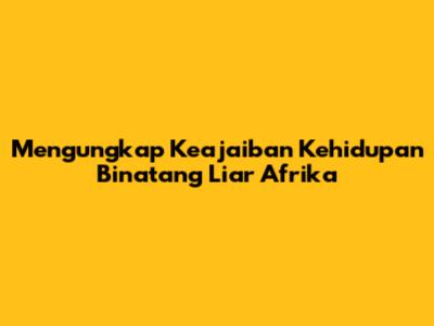 Mengungkap Keajaiban Kehidupan Binatang Liar Afrika