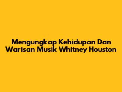 Mengungkap Kehidupan Dan Warisan Musik Whitney Houston