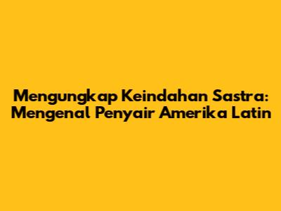 Mengungkap Keindahan Sastra: Mengenal Penyair Amerika Latin