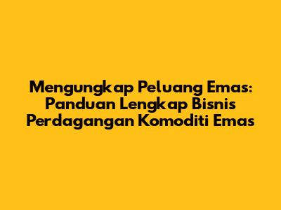 Mengungkap Peluang Emas: Panduan Lengkap Bisnis Perdagangan Komoditi Emas