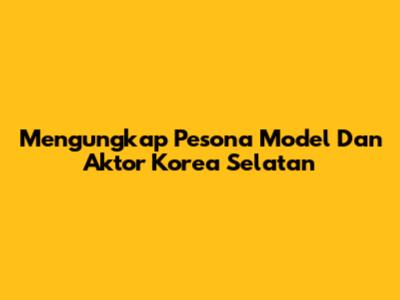 Mengungkap Pesona Model Dan Aktor Korea Selatan