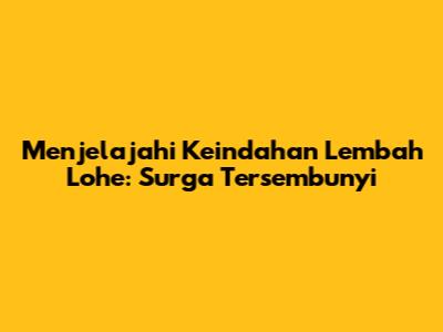 Menjelajahi Keindahan Lembah Lohe: Surga Tersembunyi