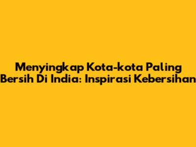 Menyingkap Kota-kota Paling Bersih Di India: Inspirasi Kebersihan