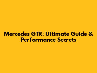 Mercedes GTR: Ultimate Guide & Performance Secrets