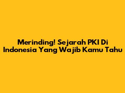 Merinding! Sejarah PKI Di Indonesia Yang Wajib Kamu Tahu