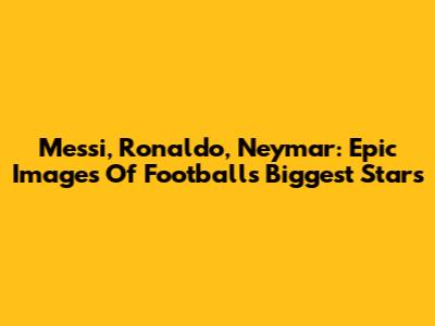 Messi, Ronaldo, Neymar: Epic Images Of Football's Biggest Stars