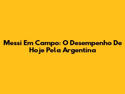 Messi Em Campo: O Desempenho De Hoje Pela Argentina
