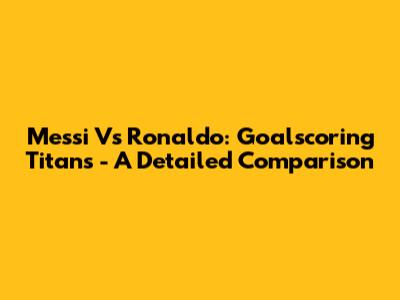 Messi Vs Ronaldo: Goalscoring Titans - A Detailed Comparison