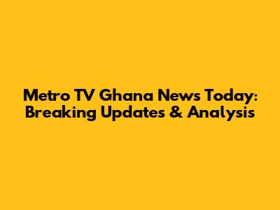 Metro TV Ghana News Today: Breaking Updates & Analysis