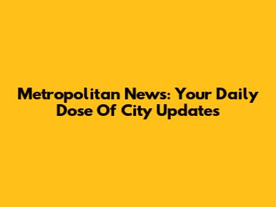 Metropolitan News: Your Daily Dose Of City Updates