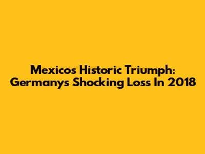 Mexico's Historic Triumph: Germany's Shocking Loss In 2018