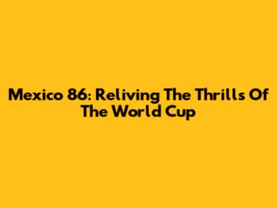 Mexico 86: Reliving The Thrills Of The World Cup