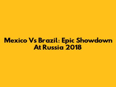 Mexico Vs Brazil: Epic Showdown At Russia 2018
