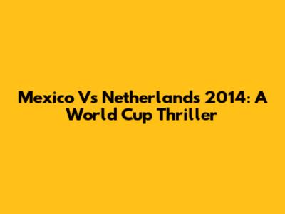 Mexico Vs Netherlands 2014: A World Cup Thriller