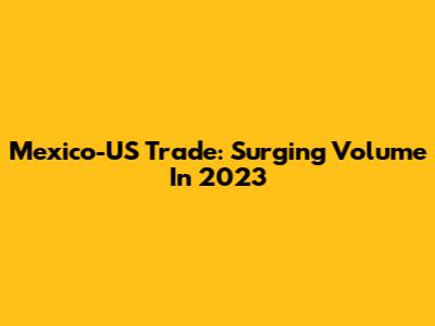 Mexico-US Trade: Surging Volume In 2023