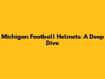 Michigan Football Helmets: A Deep Dive
