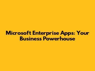 Microsoft Enterprise Apps: Your Business Powerhouse