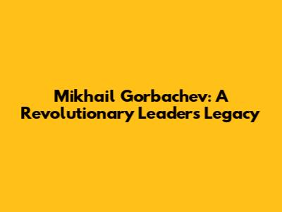Mikhail Gorbachev: A Revolutionary Leader's Legacy