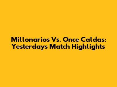 Millonarios Vs. Once Caldas: Yesterday's Match Highlights