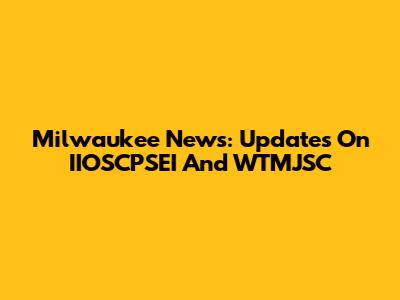 Milwaukee News: Updates On IIOSCPSEI And WTMJSC