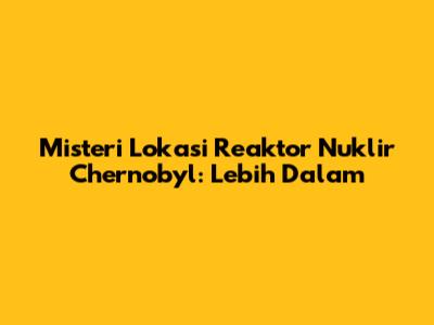 Misteri Lokasi Reaktor Nuklir Chernobyl: Lebih Dalam