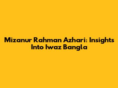 Mizanur Rahman Azhari: Insights Into Iwaz Bangla