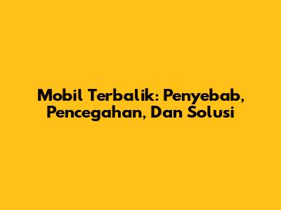 Mobil Terbalik: Penyebab, Pencegahan, Dan Solusi