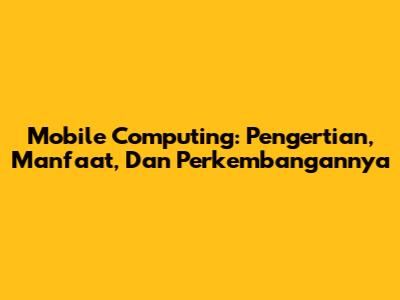Mobile Computing: Pengertian, Manfaat, Dan Perkembangannya