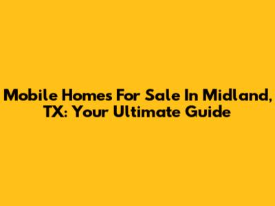 Mobile Homes For Sale In Midland, TX: Your Ultimate Guide