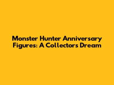 Monster Hunter Anniversary Figures: A Collector's Dream