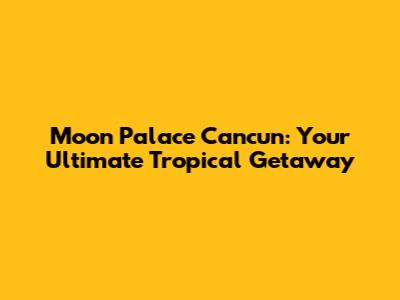 Moon Palace Cancun: Your Ultimate Tropical Getaway