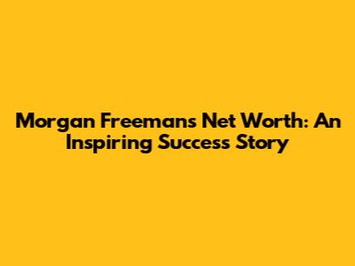 Morgan Freeman's Net Worth: An Inspiring Success Story