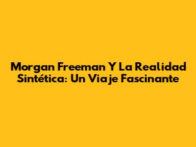 Morgan Freeman Y La Realidad Sintética: Un Viaje Fascinante