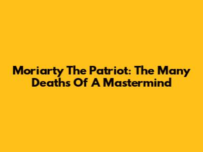 Moriarty The Patriot: The Many Deaths Of A Mastermind
