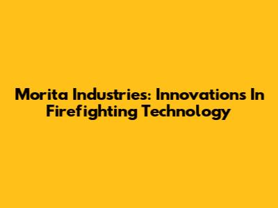 Morita Industries: Innovations In Firefighting Technology