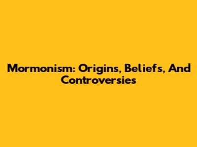 Mormonism: Origins, Beliefs, And Controversies