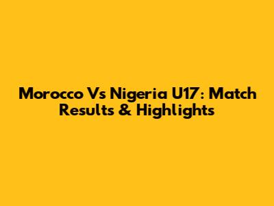 Morocco Vs Nigeria U17: Match Results & Highlights