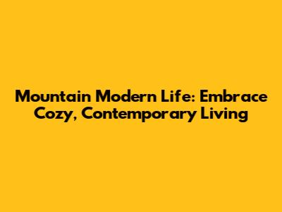 Mountain Modern Life: Embrace Cozy, Contemporary Living